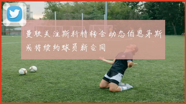 曼联关注斯科特转会动态伯恩茅斯或将续约球员新合同