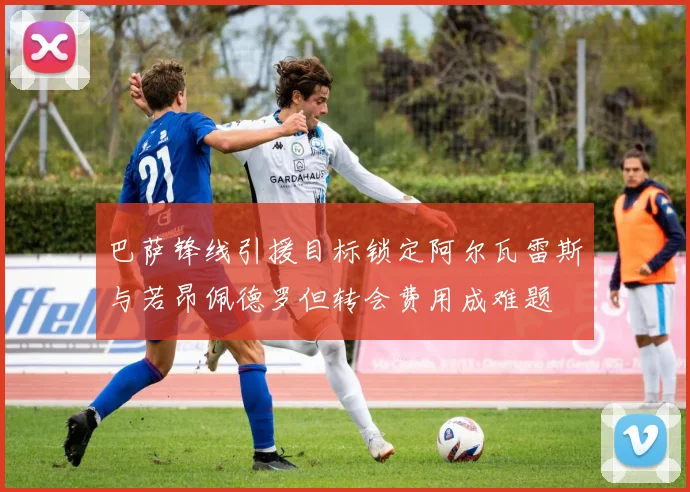 巴萨锋线引援目标锁定阿尔瓦雷斯与若昂佩德罗但转会费用成难题