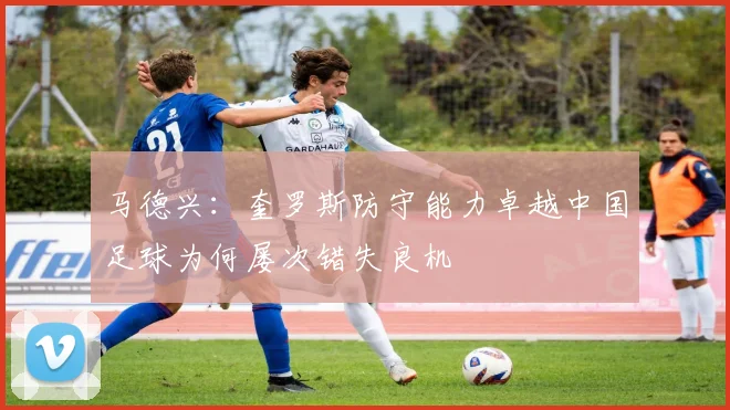 马德兴：奎罗斯防守能力卓越中国足球为何屡次错失良机