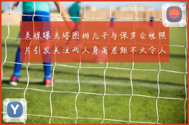 美媒曝光塔图姆儿子与保罗合练照片引发关注两人身高差距不大令人惊讶