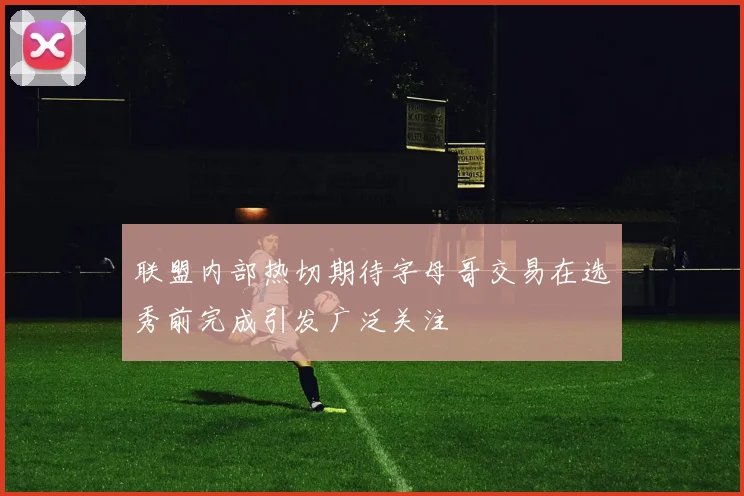 联盟内部热切期待字母哥交易在选秀前完成引发广泛关注