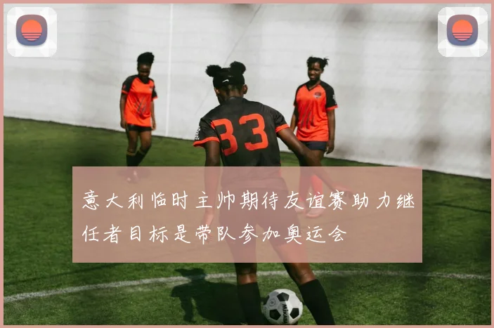 意大利临时主帅期待友谊赛助力继任者目标是带队参加奥运会